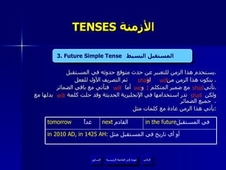 TENSES  الأزمنة   يستخدم هذا الزمن للتعبير عن حدث متوقع حدوثه في المستقبل . يتكون هذا الزمن من  او  ثم التصريف الأول للفعل .  تأتي  مع ضمير المتكلم  و  أما  فتأتي مع باقي الضمائر . ولكن  ندر استخدامها في الإنجليزية الحديثة وقد حلت كلمة  بدلها مع جميع الضمائر .  يأتي هذا الزمن عادة مع كلمات مثل : 3. Future Simple Tense   المستقبل البسيط   shall  will shall we  I will shall will 3. Future Simple Tense   المستقبل البسيط  عودة إلى القائمة الرئيسية in 2010 AD, in 1425 AH :  أو أي تاريخ في المستقبل مثل  in the future في المستقبل  next   القادم  tomorrow   غداً عودة إلى القائمة الرئيسية التالي السابق 