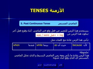 TENSES  الأزمنة  يستخدم هذا الزمن للتعبير عن فعل وقع في الماضي  أثناء وقوع فعل أخر  . يتكون هذا الزمن من  : يأتي هذا الزمن عادة مع كلمات مثل  : ملحوظة : هذا الزمن عادة ما يأتي معه زمن الماضي البسيط و الذي تخلل الماضي المستمر أي الذي وقع أثناء حدوثه . 4. Present Continuous Tense  المضارع المستمر   was / were  فعل +  + ing 5 . Past Continuous Tense  الماضي المستمر عودة إلى القائمة الرئيسية as   حيث أن  because   لأن  while   بينما  when   عندما عودة إلى القائمة الرئيسية التالي السابق 
