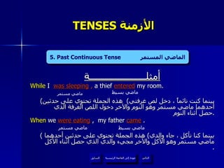 TENSES  الأزمنة  أمثلــــــــــــــــــــــة While  I   was sleeping  ,  a thief   entered   my room. ( بينما كنت نائماً ، دخل لص غرفتي )  هذه الجملة تحتوي على حدثين أحدهما ماضي مستمر وهو النوم والآخر دخول اللص الغرفة الذي حصل أثناء النوم  . When  we  were eating  ,  my father  came   . (  بينما كنا نأكل ، جاء والدي )  هذه الجملة تحتوي على حدثين أحدهما ماضي مستمر وهو الأكل والآخر مجيء والدي الذي حصل أثناء الأكل  . ماضي مستمر ماضي بسيط ماضي مستمر ماضي بسيط 5. Past Continuous Tense  الماضي المستمر عودة إلى القائمة الرئيسية عودة إلى القائمة الرئيسية التالي السابق 