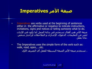 Imperatives  صيغة الأمر   Imperatives  are verbs used at the beginning of sentences either in  the affirmative or negative to indicate instructions, invitations, signs and notices or telling someone what to do. صيغة الأمر هي أفعال تستخدم في بداية الجمل أما تكون في الإثبات لتعبر عن التعليمات، الدعوى، الإشارات و الملاحظات أو إخبار شخص ماذا يفعل . The Imperatives uses the simple form of the verb such as: walk, read, open,….etc. تستخدم صيغة الأمر الصيغة البسيطة للفعل أي التصريف الأول .  عودة إلى القائمة الرئيسية التالي عودة إلى القائمة الرئيسية 