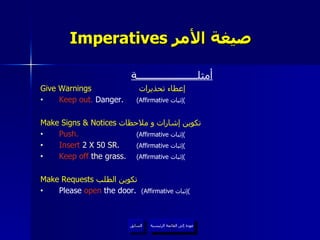 Imperatives  صيغة الأمر   عودة إلى القائمة الرئيسية السابق أمثلــــــــــــــــــــــة Give Warnings   إعطاء تحذيرات  Keep out.  Danger.  (Affirmative  إثبات ) Make Signs & Notices  تكوين إشارات و ملاحظات  Push.   (Affirmative  إثبات ) Insert  2 X 50 SR.  (Affirmative  إثبات ) Keep off  the grass.  (Affirmative  إثبات ) Make Requests  تكوين الطلب  Please  open  the door.  (Affirmative  إثبات ) عودة إلى القائمة الرئيسية 
