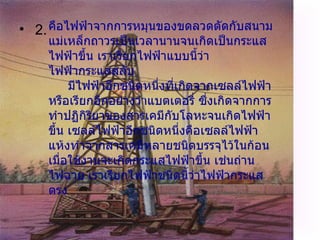 2.   คือไฟฟ้าจากการหมุนของขดลวดตัดกับสนามแม่เหล็กถาวรเป็นเวลานานจนเกิดเป็นกระแสไฟฟ้าขึ้น เราเรียกไฟฟ้าแบบนี้ว่า ไฟฟ้ากระแสสลับ       มีไฟฟ้าอีกชนิดหนึ่งที่เกิดจากเซลล์ไฟฟ้า หรือเรียกอีกอย่างว่าแบตเตอรี่ ซึ่งเกิดจากการทำปฏิกิริยาของสารเคมีกับโลหะจนเกิดไฟฟ้าขึ้น เซลล์ไฟฟ้าอีกชนิดหนึ่งคือเซลล์ไฟฟ้าแห้งทำจากสารเคมีหลายชนิดบรรจุไว้ในก้อนเมื่อใช้งานจะเกิดกระแสไฟฟ้าขึ้น เช่นถ่านไฟฉาย เราเรียกไฟฟ้าชนิดนี้ว่าไฟฟ้ากระแสตรง 