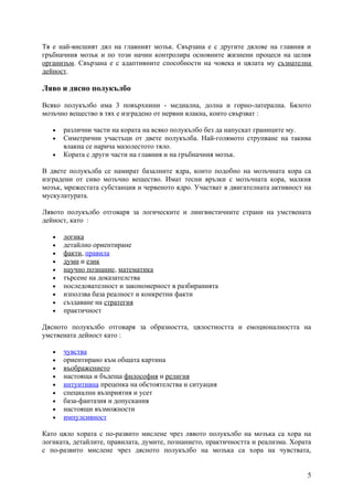 Тя е най-висшият дял на главният мозък. Свързана е с другите дялове на главния и
гръбначния мозък и по този начин контролира основните жизнени процеси на целия
организъм. Свързана е с адаптивните способности на човека и цялата му съзнателна
дейност.

Ляво и дясно полукълбо

Всяко полукълбо има 3 повърхнини - медиална, долна и горно-латерална. Бялото
мозъчно вещество в тях е изградено от нервни влакна, които свързват :

   •   различни части на кората на всяко полукълбо без да напускат границите му.
   •   Симетрични участъци от двете полукълба. Най-голямото струпване на такива
       влакна се нарича мазолестото тяло.
   •   Кората с други части на главния и на гръбначния мозък.

В двете полукълба се намират базалните ядра, които подобно на мозъчната кора са
изградени от сиво мозъчно вещество. Имат тесни връзки с мозъчната кора, малкия
мозък, мрежестата субстанция и червеното ядро. Участват в двигателната активност на
мускулатурата.

Лявото полукълбо отговаря за логическите и лингвистичните страни на умствената
дейност, като :

   •   логика
   •   детайлно ориентиране
   •   факти, правила
   •   думи и език
   •   научно познание, математика
   •   търсене на доказателства
   •   последователност и закономерност в разбиранията
   •   използва база реалност и конкретни факти
   •   създаване на стратегия
   •   практичност

Дясното полукълбо отговаря за образността, цялостността и емоционалността на
умствената дейност като :

   •   чувства
   •   ориентирано към общата картина
   •   въображението
   •   настояща и бъдеща философия и религия
   •   интуитивна преценка на обстоятелства и ситуация
   •   специални възприятия и усет
   •   база-фантазия и допускания
   •   настоящи възможности
   •   импулсивност

Като цяло хората с по-развито мислене чрез лявото полукълбо на мозъка са хора на
логиката, детайлите, правилата, думите, познанието, практичността и реализма. Хората
с по-развито мислене чрез дясното полукълбо на мозъка са хора на чувствата,


                                                                                  5
 