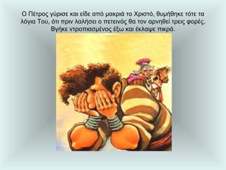 Ο Πέτρος γύρισε και είδε από μακριά το Χριστό, θυμήθηκε τότε τα λόγια Του, ότι πριν λαλήσει ο πετεινός θα τον αρνηθεί τρεις φορές. Βγήκε ντροπιασμένος έξω και έκλαψε πικρά. 