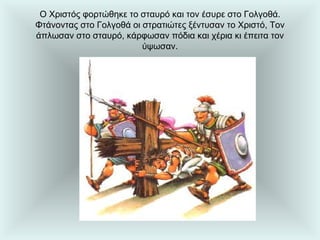 Ο Χριστός φορτώθηκε το σταυρό και τον έσυρε στο Γολγοθά. Φτάνοντας στο Γολγοθά οι στρατιώτες ξέντυσαν το Χριστό, Τον άπλωσαν στο σταυρό, κάρφωσαν πόδια και χέρια κι έπειτα τον ύψωσαν. 