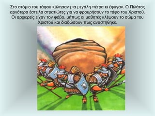 Στο στόμιο του τάφου κύλησαν μια μεγάλη πέτρα κι έφυγαν. Ο Πιλάτος αργότερα έστειλα στρατιώτες για να φρουρήσουν το τάφο του Χριστού. Οι αρχιερείς είχαν τον φόβο, μήπως οι μαθητές κλέψουν το σώμα του Χριστού και διαδώσουν πως αναστήθηκε. 