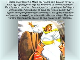 Η Μαρία η Μαγδαληνή, η Μαρία του Κλωπά και η Σαλώμη πήγαν το πρωί της Κυριακής στον τάφο του Κυρίου για να Τον αρωματίσουν. Όταν έφτασαν στον τάφο είδαν πως η πέτρα είχε κυλήσει. Φοβήθηκαν. Μπήκαν μέσα. Αντί να βρουν το σώμα του Κυρίου, βρήκαν έναν άγγελο. Αυτός τους καθησύχασε λέγοντας: «Γιατί ζητάτε το ζωντανό ανάμεσα στους νεκρούς; Δεν είναι εδώ, αλλά αναστήθηκε. Πηγαίνετε να πείτε στους μαθητές του, ότι θα τους περιμένει στη Γαλιλαία». 