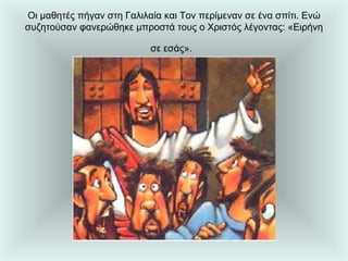 Οι μαθητές πήγαν στη Γαλιλαία και Τον περίμεναν σε ένα σπίτι. Ενώ συζητούσαν φανερώθηκε μπροστά τους ο Χριστός λέγοντας: «Ειρήνη σε εσάς».   