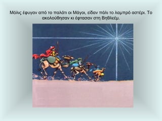 Μόλις έφυγαν από το παλάτι οι Μάγοι, είδαν πάλι το λαμπρό αστέρι. Το ακολούθησαν κι έφτασαν στη Βηθλεέμ. 