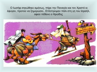   Ο Ιωσήφ σηκώθηκε αμέσως, πήρε την Παναγία και τον Χριστό κι έφυγαν, προτού να ξημερώσει.. Επέστρεψαν πάλι στη γη του Ισραήλ, αφού πέθανε ο Ηρώδης 