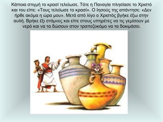 Κάποια στιγμή το κρασί τελείωσε. Τότε η Παναγία πλησίασε το Χριστό και του είπε: «Τους τελείωσε το κρασί». Ο Ιησούς της απάντησε: «Δεν ήρθε ακόμα η ώρα μου». Μετά από λίγο ο Χριστός βγήκε έξω στην αυλή. Βρήκε έξι στάμνες και είπε στους υπηρέτες να τις γεμίσουν με νερό και να τα δώσουν στον τραπεζοκόμο να τα δοκιμάσει. 