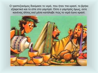 Ο τραπεζοκόμος δοκίμασε το νερό, που ήταν πια κρασί, το βρήκε εξαιρετικό και το είπε στο γαμπρό. Ούτε ο γαμπρός όμως, ούτε κανένας άλλος εκεί μέσα κατάλαβε πώς το νερό έγινε κρασί. 