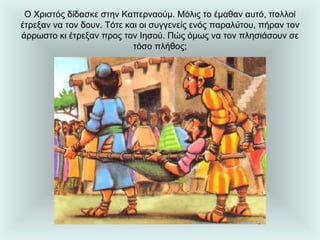 Ο Χριστός δίδασκε στην Καπερναούμ. Μόλις το έμαθαν αυτό, πολλοί έτρεξαν να τον δουν. Τότε και οι συγγενείς ενός παραλύτου, πήραν τον άρρωστο κι έτρεξαν προς τον Ιησού. Πώς όμως να τον πλησιάσουν σε τόσο πλήθος; 