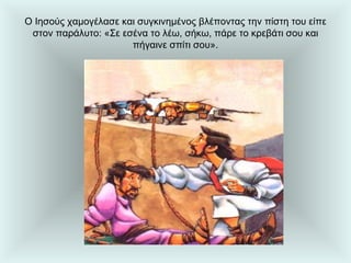 Ο Ιησούς χαμογέλασε και συγκινημένος βλέποντας την πίστη του είπε στον παράλυτο: «Σε εσένα το λέω, σήκω, πάρε το κρεβάτι σου και πήγαινε σπίτι σου». 