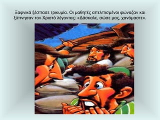 Ξαφνικά ξέσπασε τρικυμία. Οι μαθητές απελπισμένοι φώναζαν και ξύπνησαν τον Χριστό λέγοντας: «Δάσκαλε, σώσε μας, χανόμαστε». 