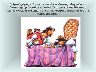 Ο Χριστός όμως καθησύχασε τον Ιάειρο λέγοντας: «Μη φοβάσαι. Πίστευε  η κόρη σου θα γίνει καλά». Όταν μπήκαν στο δωμάτιο ο Χριστός πλησίασε το κρεβάτι, έπιασε την κόρη από το χέρι και της είπε: «Κόρη, μου σήκω». 