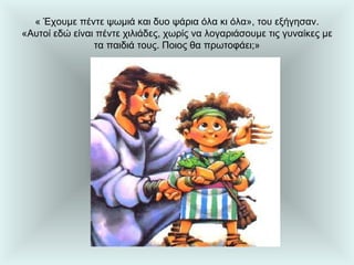 « Έχουμε πέντε ψωμιά και δυο ψάρια όλα κι όλα», του εξήγησαν. «Αυτοί εδώ είναι πέντε χιλιάδες, χωρίς να λογαριάσουμε τις γυναίκες με τα παιδιά τους. Ποιος θα πρωτοφάει;» 