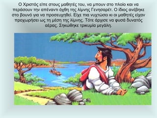 Ο Χριστός είπε στους μαθητές του, να μπουν στο πλοίο και να περάσουν την απέναντι όχθη της λίμνης Γενησαρέτ. Ο ίδιος ανέβηκε στο βουνό για να προσευχηθεί. Είχε πια νυχτώσει κι οι μαθητές είχαν προχωρήσει ως τη μέση της λίμνης. Τότε άρχισε να φυσά δυνατός αέρας. Σηκώθηκε τρικυμία μεγάλη. 