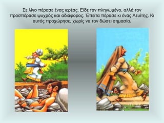 Σε λίγο πέρασε ένας ιερέας. Είδε τον πληγωμένο, αλλά τον προσπέρασε ψυχρός και αδιάφορος. Έπειτα πέρασε κι ένας Λευίτης. Κι αυτός προχώρησε, χωρίς να τον δώσει σημασία. 