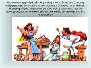 Κάποια στιγμή η Μάρθα είπε θυμωμένη: «Κύριε, δε σε νοιάζει που η αδερφή μου με άφησε μόνη να τα ετοιμάσω;» Ο Ιησούς της απάντησε: «Καημένη Μάρθα, ασχολείσαι για τόσα πολλά πράγματα, ενώ ένα μόνο χρειάζεται. Αυτό διάλεξε η Μαρία και κανείς δεν πρόκειται να της το αφαιρέσει». 