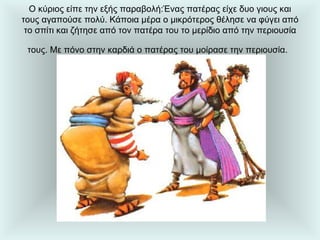Ο κύριος είπε την εξής παραβολή:Ένας πατέρας είχε δυο γιους και τους αγαπούσε πολύ. Κάποια μέρα ο μικρότερος θέλησε να φύγει από το σπίτι και ζήτησε από τον πατέρα του το μερίδιο από την περιουσία τους. Με πόνο στην καρδιά ο πατέρας του μοίρασε την περιουσία.   