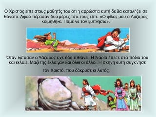 Ο Χριστός είπε στους μαθητές του ότι η αρρώστια αυτή δε θα καταλήξει σε θάνατο. Αφού πέρασαν δυο μέρες τότε τους είπε: «Ο φίλος μου ο Λάζαρος κοιμήθηκε. Πάμε να τον ξυπνήσω». Όταν έφτασαν ο Λάζαρος είχε ήδη πεθάνει. Η Μαρία έπεσε στα πόδια του και έκλαιε. Μαζί της έκλαιγαν και όλοι οι άλλοι. Η σκηνή αυτή συγκίνησε τον Χριστό, που δάκρυσε κι Αυτός.   