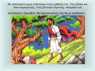 Με γαληνεμένη ψυχή επέστρεψε στους μαθητές του. Τους βρήκε και πάλι κοιμισμένους. Τους ξύπνησε λέγοντας: «Κοιμάστε και αναπαύεστε. Σηκωθείτε. Να έρχεται εκείνος που θα με προδώσει».   