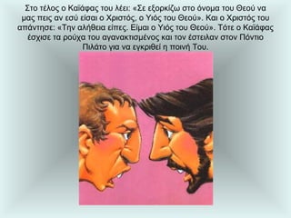 Στο τέλος ο Καϊάφας του λέει: «Σε εξορκίζω στο όνομα του Θεού να μας πεις αν εσύ είσαι ο Χριστός, ο Υιός του Θεού». Και ο Χριστός του απάντησε: «Την αλήθεια είπες. Είμαι ο Υιός του Θεού». Τότε ο Καϊάφας έσχισε τα ρούχα του αγανακτισμένος και τον έστειλαν στον Πόντιο Πιλάτο για να εγκριθεί η ποινή Του. 