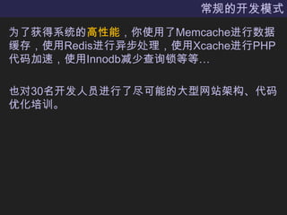 常规的开发模式为了获得系统的高性能，你使用了Memcache进行数据缓存，使用Redis进行异步处理，使用Xcache进行PHP代码加速，使用Innodb减少查询锁等等…也对30名开发人员进行了尽可能的大型网站架构、代码优化培训。