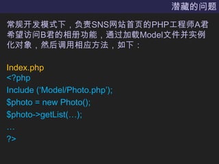 潜藏的问题常规开发模式下，负责SNS网站首页的PHP工程师A君希望访问B君的相册功能，通过加载Model文件并实例化对象，然后调用相应方法，如下：Index.php<?phpInclude (‘Model/Photo.php’);$photo = new Photo();$photo->getList(…);…?>