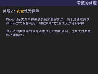 潜藏的问题问题2：安全性无保障Photo.php文件中如果涉及到加解密算法，由于是通过共享源代码方式互相调用，加密算法的安全性无法得到保障也无法对数据库的来源请求进行严格IP限制，例如支付类型的功能模块。