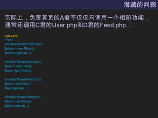 潜藏的问题实际上，负责首页的A君不仅仅只调用一个相册功能，通常还调用C君的User.php和D君的Feed.php…Index.php<?phpInclude (‘Model/Photo.php’);$photo = new Photo();$photo->getList(…);Include (‘Model/User.php’);$user = new User();$user->get(‘Name’);Include (‘Model/Feed.php’);$feed= new Feed();$feed>getList(…);Include (‘Model/Diaryphp’);$diary= new Diary();$diary>getList(…);…