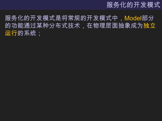 服务化的开发模式服务化的开发模式是将常规的开发模式中，Model部分的功能通过某种分布式技术，在物理层面抽象成为独立运行的系统；