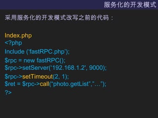 服务化的开发模式采用服务化的开发模式改写之前的代码：Index.php<?phpInclude (‘fastRPC.php’);$rpc = new fastRPC();$rpc->setServer(‘192.168.1.2', 9000);$rpc->setTimeout(2, 1);$ret = $rpc->call(“photo.getList”,”…”);?> 