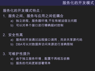 服务化的开发模式服务化的开发模式特点：服务之间、服务与应用之间低耦合独立进程、服务器环境,不在有被迫宿主问题可以对单个接口进行精确超时控制安全性高服务的开放通过远程接口调用，而非共享源代码DBA可以对数据库访问来源进行准确限制可维护性提升由于独立服务环境，配置不再相互依赖服务的代码更新部署简单