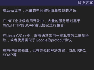 解决方案在Java世界，大量的中间健扮演着类似的角色在.NET企业级应用开发中，大量的服务通过基于XML/HTTP的SOAP通讯协议进行整合在Linux C/C++中，服务通常采用一些私有的二进制协议，或者使用类似于Google的protobuf协议在PHP语言领域，也有类似的解决方案：XML RPC、SOAP等