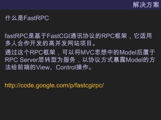 解决方案什么是FastRPCfastRPC是基于FastCGI通讯协议的RPC框架，它适用多人合作开发的高并发网站项目。通过这个RPC框架，可以将MVC思想中的Model后置于RPC Server层转型为服务，以协议方式暴露Model的方法给前端的View、Control操作。http://code.google.com/p/fastcgirpc/