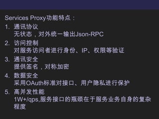Services Proxy功能特点：通讯协议无状态，对外统一输出Json-RPC访问控制对服务访问者进行身份、IP、权限等验证通讯安全提供签名，对称加密数据安全采用OAuth标准对接口、用户隐私进行保护高并发性能1W+/qps,服务接口的瓶颈在于服务业务自身的复杂程度