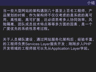 小结当一些大型网站的架构遇到几十甚至上百名工程师、产品策划的时候，作为架构师不仅仅考虑的是系统的高可用、高性能、高可扩展，还必须思考多人协同效率、风险隔离、团队成员技术特点等等多方面的因素，是一个广度优先的系统性思考过程。关于人员梯队建设，通过网站服务化架构后，经验丰富、的工程师负责Services Layer服务开发；刚刚步入PHP开发领域的工程师就可以先从Application Layer学起。