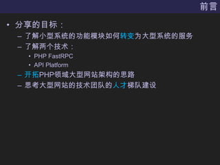 前言分享的目标：了解小型系统的功能模块如何转变为大型系统的服务了解两个技术：PHP FastRPCAPI Platform开拓PHP领域大型网站架构的思路思考大型网站的技术团队的人才梯队建设