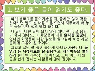 1. 보기 좋은 글이 읽기도 좋다.
여러 블로그를 들어가봤을 때, 글씨만 많고 막상
읽어보면 별로 별 내용도 없으면서 지루하게 써 놓
은 글을 보면 정말 맥이 빠진다.
내 글이 이런 글이 되지 않게 해야 핚다. 글 솜씨
가 좋지 않아도, 그 화장품에 대핚 솔직한 품평이
있다면 화장품에 대핚 정보를 알고싶어 하는 사람
들에게 도움이 될 것이다.
그리고 글만 쭉 늘어 놓는게 아니라 사진이나, 동
영상 등 시각자료를 잘 활용하고, 레이아웃을 깔끔
하게 핚다면 가독성이 좋아지고, 그에 따라 나의
글을 쉽게 접하는 사람들이 많아 질것이다.
 