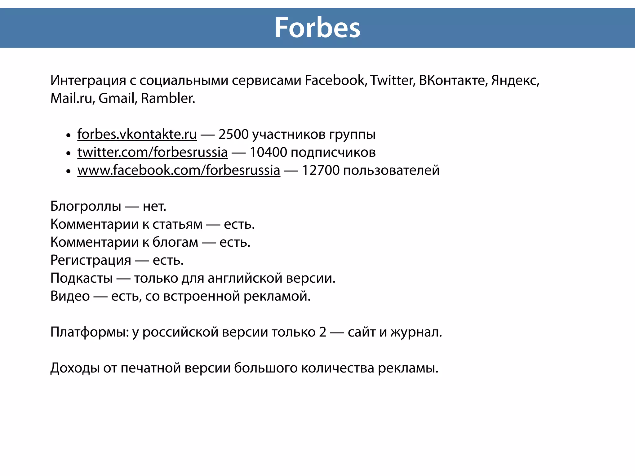 Forbes
Интеграция с социальными сервисами Facebook, Twitter, ВКонтакте, Яндекс,
Mail.ru, Gmail, Rambler.

  • forbes.vkontakte.ru — 2500 участников группы
  • twitter.com/forbesrussia — 10400 подписчиков
  • www.facebook.com/forbesrussia — 12700 пользователей
Блогроллы — нет.
Комментарии к статьям — есть.
Комментарии к блогам — есть.
Регистрация — есть.
Подкасты — только для английской версии.
Видео — есть, со встроенной рекламой.

Платформы: у российской версии только 2 — сайт и журнал.

Доходы от печатной версии большого количества рекламы.
 