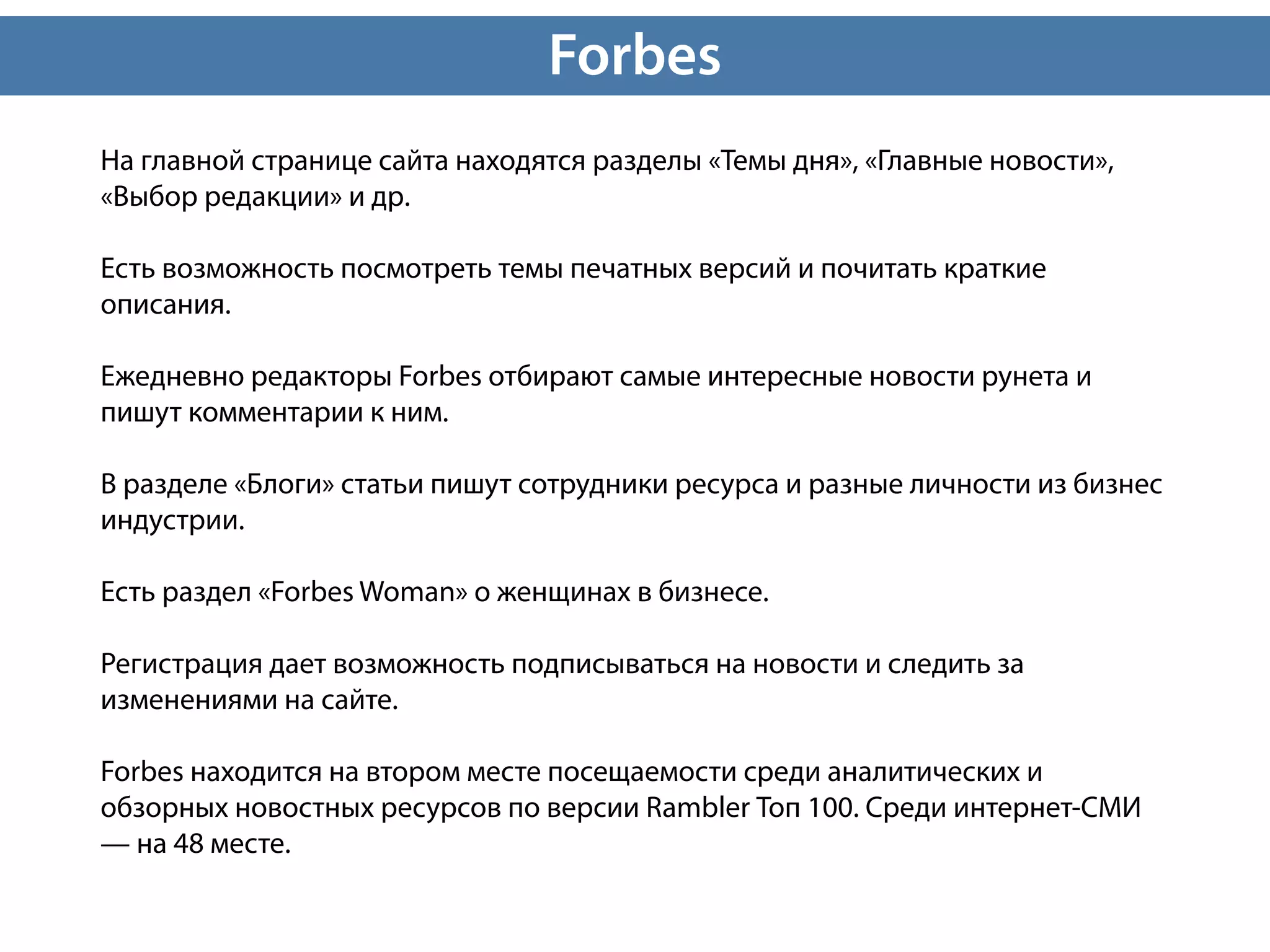 Forbes
На главной странице сайта находятся разделы «Темы дня», «Главные новости»,
«Выбор редакции» и др.

Есть возможность посмотреть темы печатных версий и почитать краткие
описания.

Ежедневно редакторы Forbes отбирают самые интересные новости рунета и
пишут комментарии к ним.

В разделе «Блоги» статьи пишут сотрудники ресурса и разные личности из бизнес
индустрии.

Есть раздел «Forbes Woman» о женщинах в бизнесе.

Регистрация дает возможность подписываться на новости и следить за
изменениями на сайте.

Forbes находится на втором месте посещаемости среди аналитических и
обзорных новостных ресурсов по версии Rambler Топ 100. Среди интернет-СМИ
— на 48 месте.
 