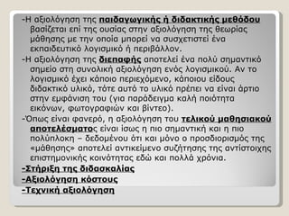 -Η αξιολόγηση της  παιδαγωγικής ή διδακτικής μεθόδου  βασίζεται επί της ουσίας στην αξιολόγηση της θεωρίας μάθησης με την οποία μπορεί να συσχετιστεί ένα εκπαιδευτικό λογισμικό ή περιβάλλον. -Η αξιολόγηση της  διεπαφής  αποτελεί ένα πολύ σημαντικό σημείο στη συνολική αξιολόγηση ενός λογισμικού. Αν το λογισμικό έχει κάποιο περιεχόμενο, κάποιου είδους διδακτικό υλικό, τότε αυτό το υλικό πρέπει να είναι άρτιο στην εμφάνιση του (για παράδειγμα καλή ποιότητα εικόνων, φωτογραφιών και βίντεο). -Όπως είναι φανερό, η αξιολόγηση του  τελικού μαθησιακού αποτελέσματο ς είναι ίσως η πιο σημαντική και η πιο πολύπλοκη – δεδομένου ότι και μόνο ο προσδιορισμός της «μάθησης» αποτελεί αντικείμενο συζήτησης της αντίστοιχης επιστημονικής κοινότητας εδώ και πολλά χρόνια.  -Στήριξη της διδασκαλίας -Αξιολόγηση κόστους -Τεχνική αξιολόγηση 