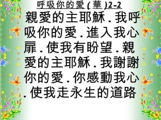 呼吸你的愛 ( 華 )2-2 親愛的主耶穌 . 我呼吸你的愛 . 進入我心扉 . 使我有盼望 . 親愛的主耶穌 . 我謝謝你的愛 . 你感動我心 . 使我走永生的道路 
