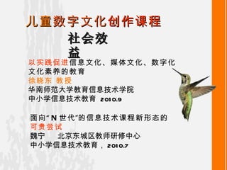 社会效益 儿童 数字文化 创作课程 以实践促进 信息文化、媒体文化、数字化文化素养的教育 徐晓东  教授 华南师范大学教育信息技术学院 中小学信息技术教育   2010.9 面向“ N 世代”的信息技术课程新形态的 可贵尝试 魏宁   北京东城区教师研修中心 中小学信息技术教育 ， 2010.7 