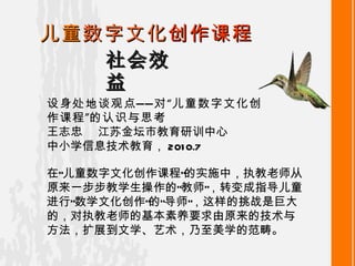 社会效益 儿童 数字文化 创作课程 设身处地谈观点——对“儿童数字文化创作课程”的认识与思考 王志忠   江苏金坛市教育研训中心 中小学信息技术教育 ， 2010.7 在“儿童数字文化创作课程”的实施中，执教老师从原来一步步教学生操作的“教师”，转变成指导儿童进行“数学文化创作”的“导师”，这样的挑战是巨大的，对执教老师的基本素养要求由原来的技术与方法，扩展到文学、艺术，乃至美学的范畴。 