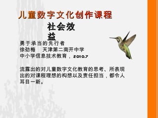 社会效益 儿童 数字文化 创作课程 勇于承当的先行者 徐劲梅   天津第二南开中学 中小学信息技术教育 ， 2010.7 流露出的对儿童数字文化教育的思考、所表现出的对课程理想的构想以及责任担当，都令人耳目一新 。 