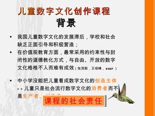 背景 儿童 数字文化 创作课程 我国儿童数字文化的发展滞后，学校和社会缺乏正面引导和积极营造； 在价值观教育方面，最常采用的约束性与封闭性的道德教化方式 ， 与自由、开放的数字文化格格不入而难有成效 （张茂聪，王培峰， 2007 ）； 中小学没能把儿童看成数字文化的 创造主体 ——儿童只是社会流行数字文化 的 消费者 而不是 生产者、创造者 。 课程的社会责任 