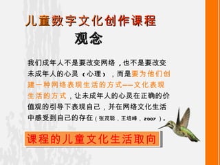 观念 儿童 数字文化 创作课程 我们成年人不是要改变网络   , 也不是要改变未成年人的心灵   ( 心理 )  ，而是 要为他们创建一种网络表现生活的方式——文化表现生活的方式 ，让未成年人的心灵在正确的价值观的引导下表现自己，并在网络文化生活中感受到自己的存在 （张茂聪，王培峰， 2007 ） 。 课程的儿童文化生活取向 